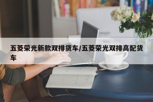 五菱荣光新款双排货车/五菱荣光双排高配货车