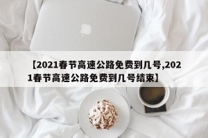 【2021春节高速公路免费到几号,2021春节高速公路免费到几号结束】