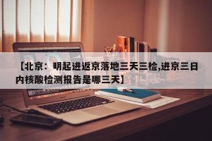 【北京：明起进返京落地三天三检,进京三日内核酸检测报告是哪三天】