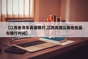 【江苏危货车高速限行,江苏高速公路危险品车限行时间】