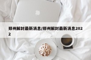郑州解封最新消息/郑州解封最新消息2022
