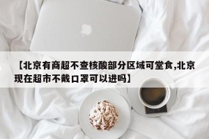 【北京有商超不查核酸部分区域可堂食,北京现在超市不戴口罩可以进吗】