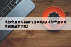 成都大运会车辆限行通知最新(成都大运会专用通道最新消息)
