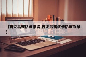 【西安最新防疫情况,西安最新疫情防疫政策】