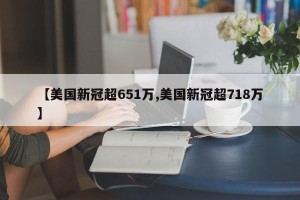 【美国新冠超651万,美国新冠超718万】