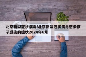 北京新型冠状病毒/北京新型冠状病毒感染孩子感染的症状2024年6月