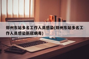 郑州东站多名工作人员感染(郑州东站多名工作人员感染新冠病毒)