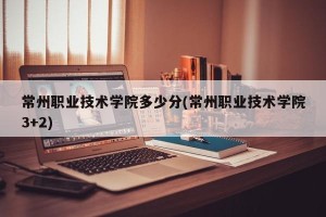 常州职业技术学院多少分(常州职业技术学院3+2)