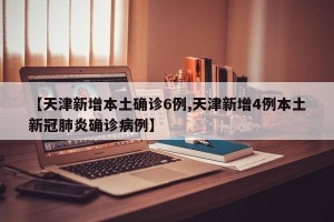 【天津新增本土确诊6例,天津新增4例本土新冠肺炎确诊病例】