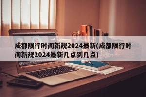 成都限行时间新规2024最新(成都限行时间新规2024最新几点到几点)