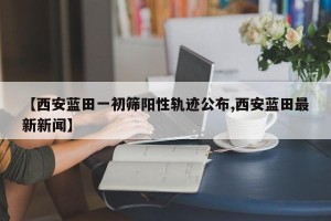 【西安蓝田一初筛阳性轨迹公布,西安蓝田最新新闻】