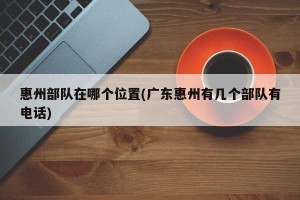 惠州部队在哪个位置(广东惠州有几个部队有电话)