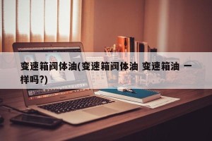 变速箱阀体油(变速箱阀体油 变速箱油 一样吗?)