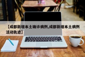 【成都新增本土确诊病例,成都新增本土病例活动轨迹】