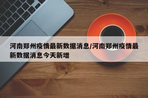 河南郑州疫情最新数据消息/河南郑州疫情最新数据消息今天新增