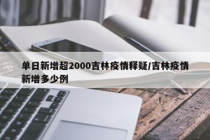 单日新增超2000吉林疫情释疑/吉林疫情新增多少例