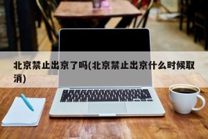 北京禁止出京了吗(北京禁止出京什么时候取消)