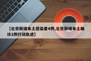 【北京新增本土感染者4例,北京新增本土确诊2例行动轨迹】