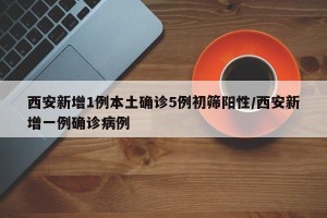 西安新增1例本土确诊5例初筛阳性/西安新增一例确诊病例