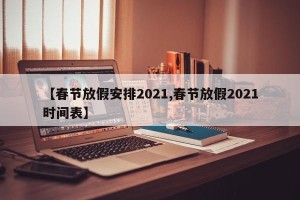 【春节放假安排2021,春节放假2021时间表】
