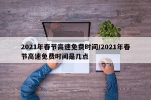 2021年春节高速免费时间/2021年春节高速免费时间是几点