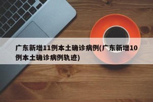 广东新增11例本土确诊病例(广东新增10例本土确诊病例轨迹)