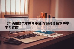 【车辆维修技术共享平台,车辆维修技术共享平台官网】