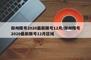 郑州限号2020最新限号12月/郑州限号2020最新限号12月区域