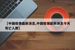【中国疫情最新消息,中国疫情最新消息今天死亡人数】