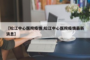 【松江中心医院疫情,松江中心医院疫情最新消息】