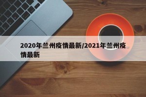 2020年兰州疫情最新/2021年兰州疫情最新