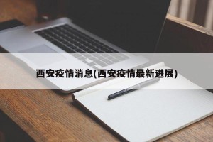 西安疫情消息(西安疫情最新进展)