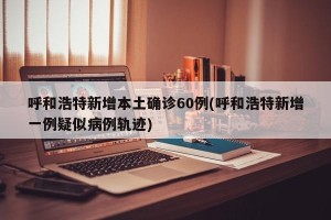 呼和浩特新增本土确诊60例(呼和浩特新增一例疑似病例轨迹)