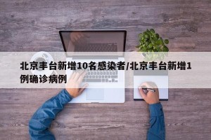 北京丰台新增10名感染者/北京丰台新增1例确诊病例