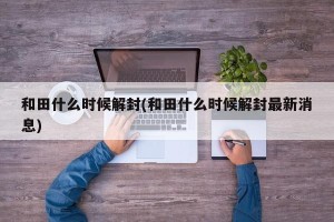 和田什么时候解封(和田什么时候解封最新消息)