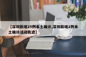 【深圳新增25例本土确诊,深圳新增2例本土确诊活动轨迹】