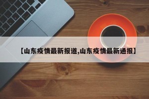 【山东疫情最新报道,山东疫情最新通报】