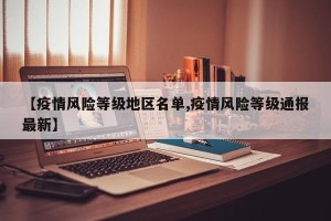 【疫情风险等级地区名单,疫情风险等级通报最新】