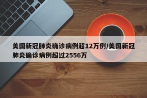 美国新冠肺炎确诊病例超12万例/美国新冠肺炎确诊病例超过2556万