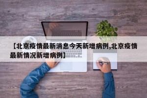 【北京疫情最新消息今天新增病例,北京疫情最新情况新增病例】