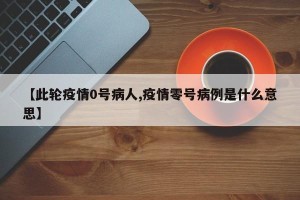 【此轮疫情0号病人,疫情零号病例是什么意思】