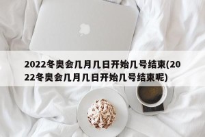 2022冬奥会几月几日开始几号结束(2022冬奥会几月几日开始几号结束呢)