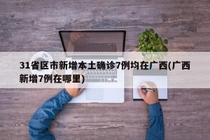 31省区市新增本土确诊7例均在广西(广西新增7例在哪里)