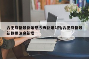 合肥疫情最新消息今天新增1例/合肥疫情最新数据消息新增