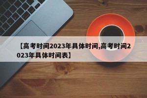 【高考时间2023年具体时间,高考时间2023年具体时间表】