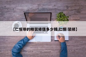 【仁恒带的精装修值多少钱,仁恒 装修】