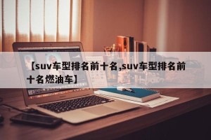 【suv车型排名前十名,suv车型排名前十名燃油车】