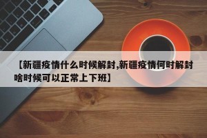【新疆疫情什么时候解封,新疆疫情何时解封啥时候可以正常上下班】