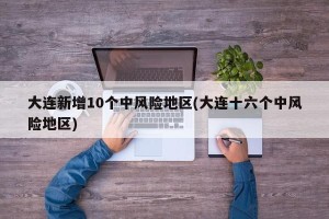 大连新增10个中风险地区(大连十六个中风险地区)