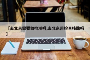 【去北京需要做检测吗,去北京用检查核酸吗】